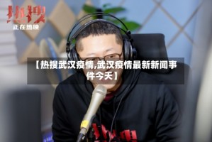 【热搜武汉疫情,武汉疫情最新新闻事件今天】