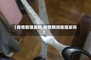 【疫情敢理发吗,疫情期间能理发吗】
