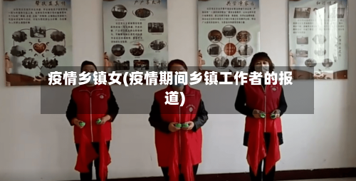 疫情乡镇女(疫情期间乡镇工作者的报道)-第1张图片